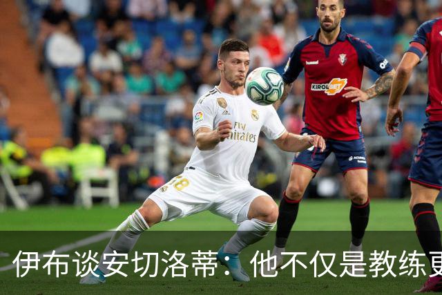 伊布谈安切洛蒂：他不仅是教练更是管理者 执教巴西对他是挑战