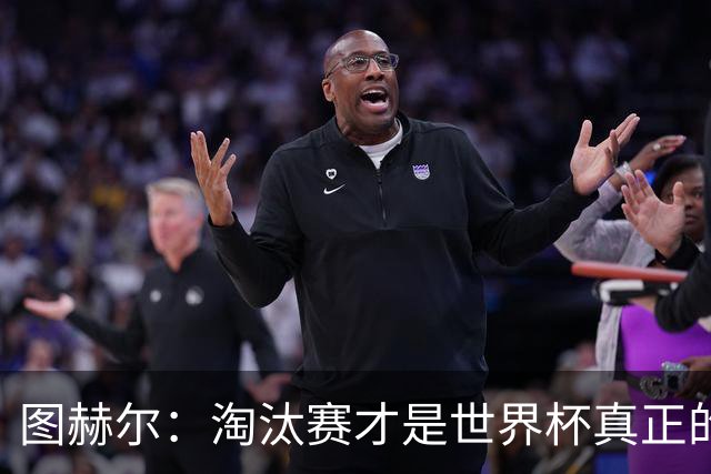 图赫尔：淘汰赛才是世界杯真正的开始，比赛越重要我们表现会越好