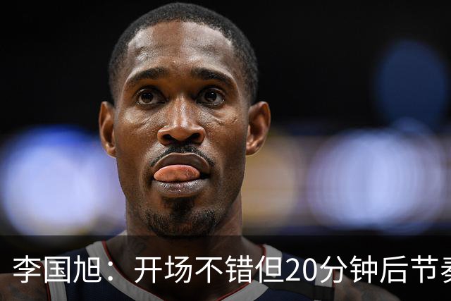 李国旭：开场不错但20分钟后节奏被打乱，需要保持好整体性和斗志