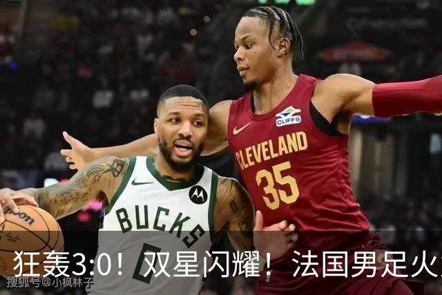 狂轰3:0！双星闪耀！法国男足火力猛，姆巴佩和登贝莱把对手打崩盘